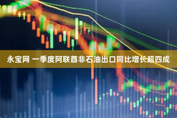 永宝网 一季度阿联酋非石油出口同比增长超四成