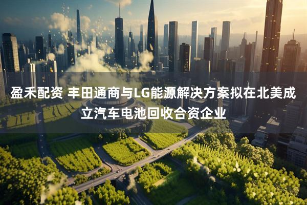 盈禾配资 丰田通商与LG能源解决方案拟在北美成立汽车电池回收合资企业