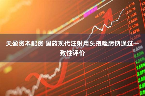 天盈资本配资 国药现代注射用头孢唑肟钠通过一致性评价