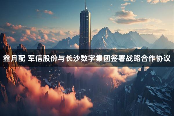 鑫月配 军信股份与长沙数字集团签署战略合作协议