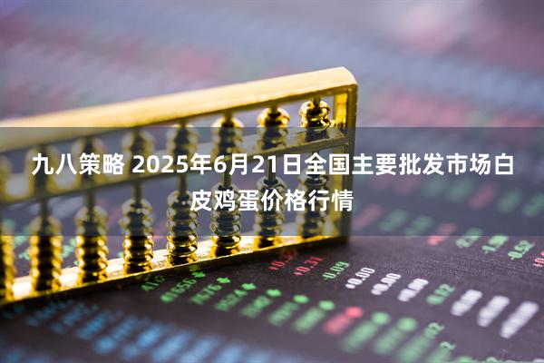 九八策略 2025年6月21日全国主要批发市场白皮鸡蛋价格行情