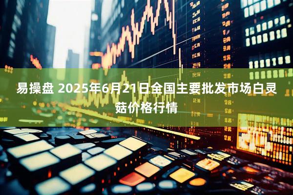 易操盘 2025年6月21日全国主要批发市场白灵菇价格行情