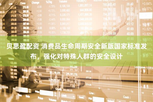 贝思盈配资 消费品生命周期安全新版国家标准发布，强化对特殊人群的安全设计