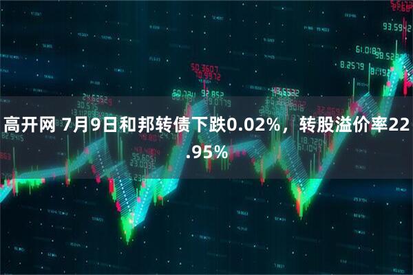 高开网 7月9日和邦转债下跌0.02%，转股溢价率22.95%