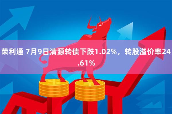 荣利通 7月9日清源转债下跌1.02%，转股溢价率24.61%