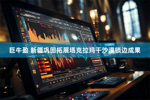 巨牛盈 新疆巩固拓展塔克拉玛干沙漠锁边成果