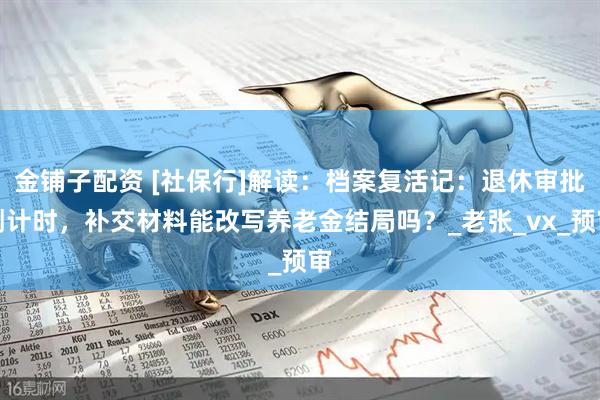 金铺子配资 [社保行]解读：档案复活记：退休审批倒计时，补交材料能改写养老金结局吗？_老张_vx_预审