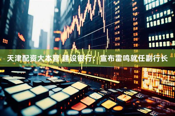 天津配资大本营 建设银行：宣布雷鸣就任副行长