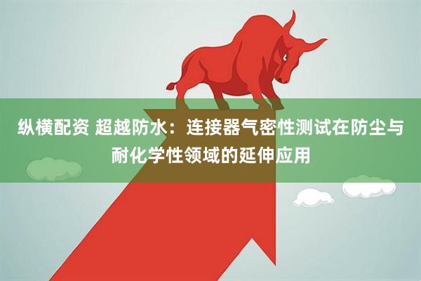 纵横配资 超越防水：连接器气密性测试在防尘与耐化学性领域的延伸应用