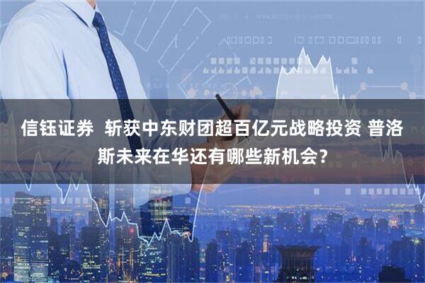 信钰证券  斩获中东财团超百亿元战略投资 普洛斯未来在华还有哪些新机会？