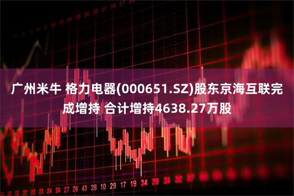 广州米牛 格力电器(000651.SZ)股东京海互联完成增持 合计增持4638.27万股