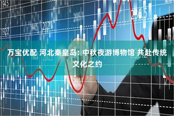 万宝优配 河北秦皇岛: 中秋夜游博物馆 共赴传统文化之约