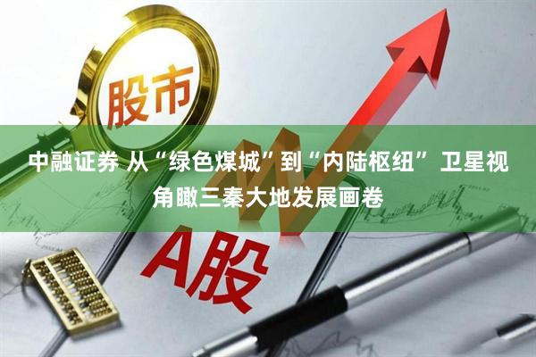 中融证券 从“绿色煤城”到“内陆枢纽” 卫星视角瞰三秦大地发展画卷