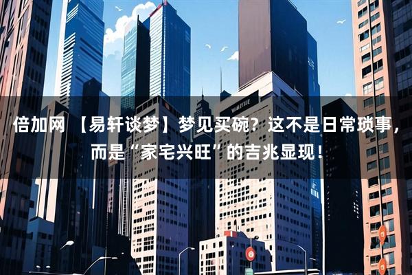 倍加网 【易轩谈梦】梦见买碗?这不是日常琐事,而是“家宅兴旺”的吉兆显现!