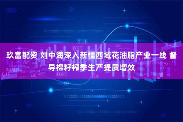 玖富配资 刘中海深入新疆西域花油脂产业一线 督导棉籽榨季生产提质增效