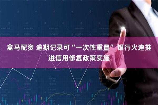 盒马配资 逾期记录可“一次性重置” 银行火速推进信用修复政策实施