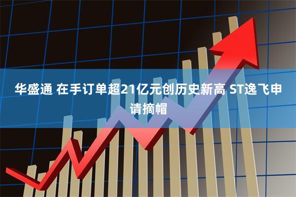 华盛通 在手订单超21亿元创历史新高 ST逸飞申请摘帽