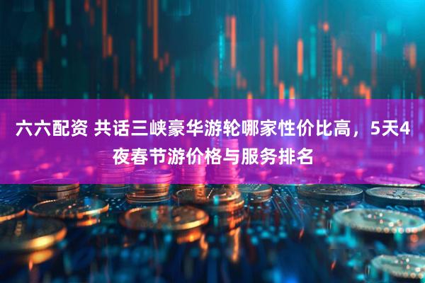 六六配资 共话三峡豪华游轮哪家性价比高，5天4夜春节游价格与服务排名
