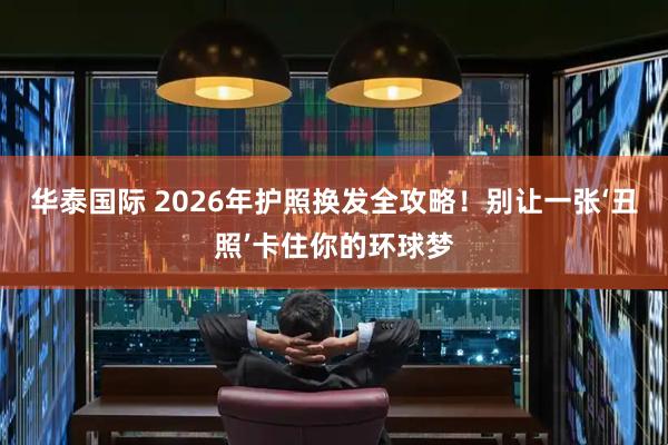 华泰国际 2026年护照换发全攻略！别让一张‘丑照’卡住你的环球梦