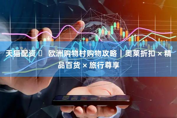 天猫配资 ️ 欧洲购物村购物攻略｜奥莱折扣 × 精品百货 × 旅行尊享